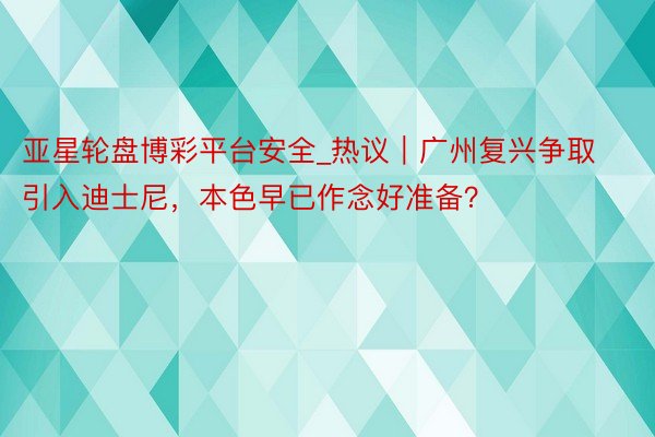 亚星轮盘博彩平台安全_热议｜广州复兴争取引入迪士尼，本色早已作念好准备？