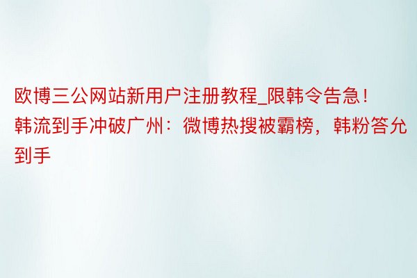 欧博三公网站新用户注册教程_限韩令告急！韩流到手冲破广州：微博热搜被霸榜，韩粉答允到手