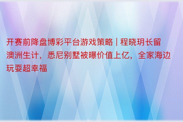 开赛前降盘博彩平台游戏策略 | 程晓玥长留澳洲生计，悉尼别墅被曝价值上亿，全家海边玩耍超幸福