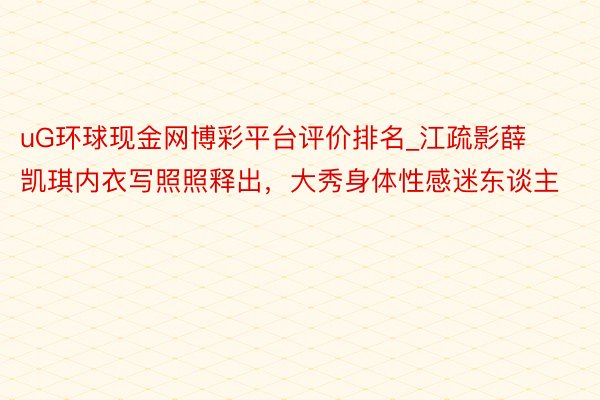 uG环球现金网博彩平台评价排名_江疏影薛凯琪内衣写照照释出，大秀身体性感迷东谈主