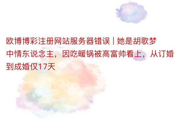 欧博博彩注册网站服务器错误 | 她是胡歌梦中情东说念主，因吃暖锅被高富帅看上，从订婚到成婚仅17天