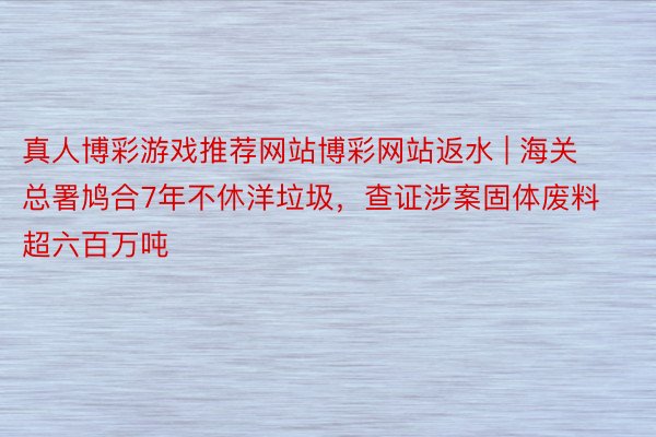 真人博彩游戏推荐网站博彩网站返水 | 海关总署鸠合7年不休洋垃圾，查证涉案固体废料超六百万吨