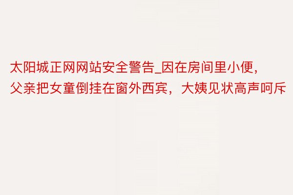 太阳城正网网站安全警告_因在房间里小便，父亲把女童倒挂在窗外西宾，大姨见状高声呵斥