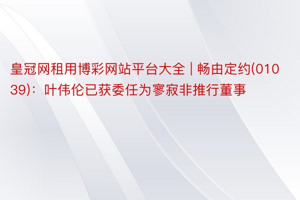 皇冠网租用博彩网站平台大全 | 畅由定约(01039)：叶伟伦已获委任为寥寂非推行董事