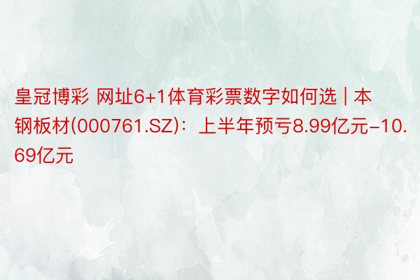 皇冠博彩 网址6+1体育彩票数字如何选 | 本钢板材(000761.SZ)：上半年预亏8.99亿元-10.69亿元