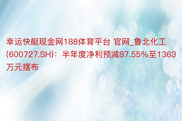 幸运快艇现金网188体育平台 官网_鲁北化工(600727.SH)：半年度净利预减87.55%至1363万元摆布