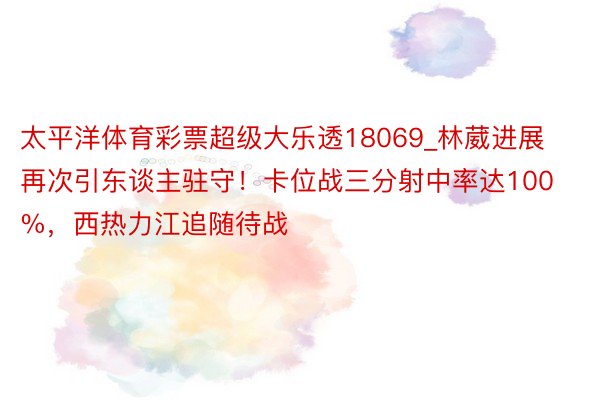 太平洋体育彩票超级大乐透18069_林葳进展再次引东谈主驻守！卡位战三分射中率达100%，西热力江追随待战