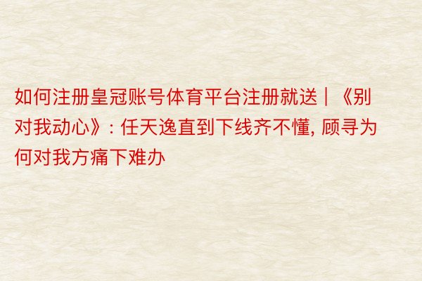 如何注册皇冠账号体育平台注册就送 | 《别对我动心》: 任天逸直到下线齐不懂, 顾寻为何对我方痛下难办