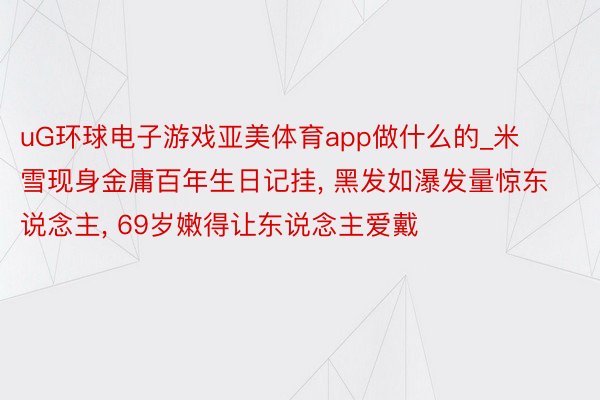 uG环球电子游戏亚美体育app做什么的_米雪现身金庸百年生日记挂, 黑发如瀑发量惊东说念主, 69岁嫩得让东说念主爱戴