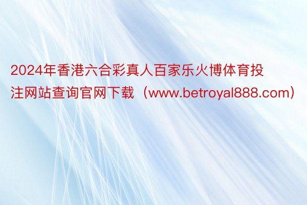 2024年香港六合彩真人百家乐火博体育投注网站查询官网下载（www.betroyal888.com）