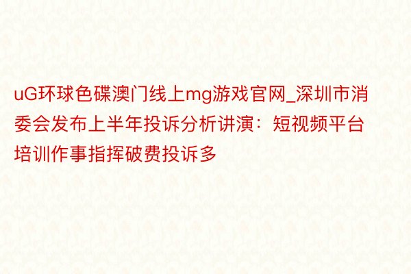 uG环球色碟澳门线上mg游戏官网_深圳市消委会发布上半年投诉分析讲演：短视频平台培训作事指挥破费投诉多