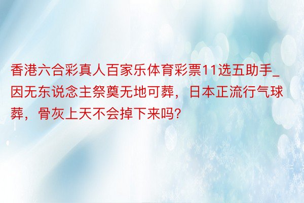 香港六合彩真人百家乐体育彩票11选五助手_因无东说念主祭奠无地可葬，日本正流行气球葬，骨灰上天不会掉下来吗？