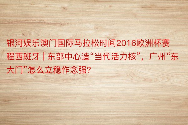 银河娱乐澳门国际马拉松时间2016欧洲杯赛程西班牙 | 东部中心造“当代活力核”，广州“东大门”怎么立稳作念强？