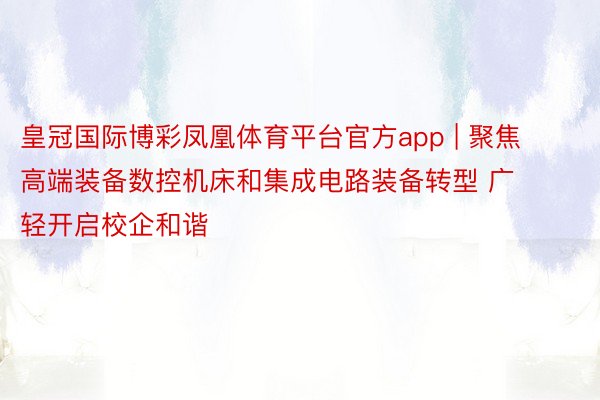 皇冠国际博彩凤凰体育平台官方app | 聚焦高端装备数控机床和集成电路装备转型 广轻开启校企和谐