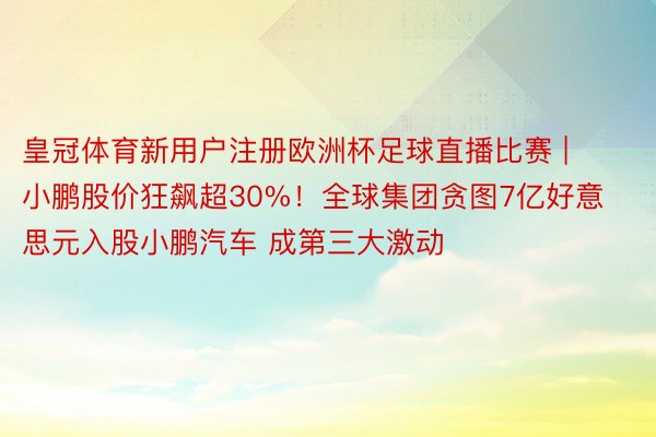 皇冠体育新用户注册欧洲杯足球直播比赛 | 小鹏股价狂飙超30%！全球集团贪图7亿好意思元入股小鹏汽车 成第三大激动