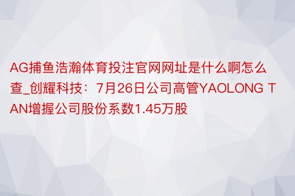 AG捕鱼浩瀚体育投注官网网址是什么啊怎么查_创耀科技：7月26日公司高管YAOLONG TAN增握公司股份系数1.45万股