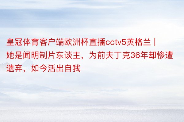 皇冠体育客户端欧洲杯直播cctv5英格兰 | 她是闻明制片东谈主，为前夫丁克36年却惨遭遗弃，如今活出自我