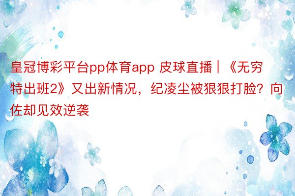 皇冠博彩平台pp体育app 皮球直播 | 《无穷特出班2》又出新情况，纪凌尘被狠狠打脸？向佐却见效逆袭