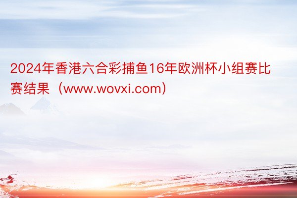 2024年香港六合彩捕鱼16年欧洲杯小组赛比赛结果（www.wovxi.com）