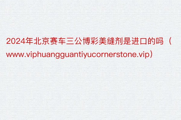 2024年北京赛车三公博彩美缝剂是进口的吗（www.viphuangguantiyucornerstone.vip）