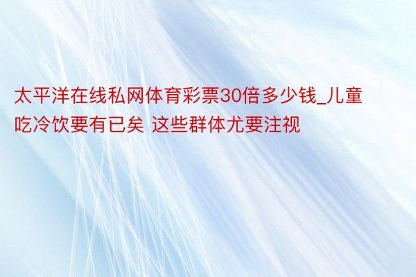 太平洋在线私网体育彩票30倍多少钱_儿童吃冷饮要有已矣 这些群体尤要注视