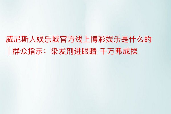 威尼斯人娱乐城官方线上博彩娱乐是什么的 | 群众指示：染发剂进眼睛 千万弗成揉