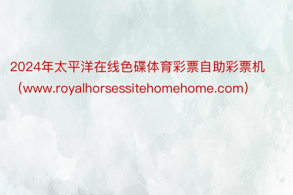 2024年太平洋在线色碟体育彩票自助彩票机（www.royalhorsessitehomehome.com）