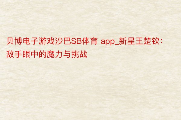 贝博电子游戏沙巴SB体育 app_新星王楚钦：敌手眼中的魔力与挑战