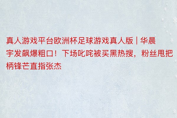 真人游戏平台欧洲杯足球游戏真人版 | 华晨宇发飙爆粗口！下场叱咤被买黑热搜，粉丝甩把柄锋芒直指张杰