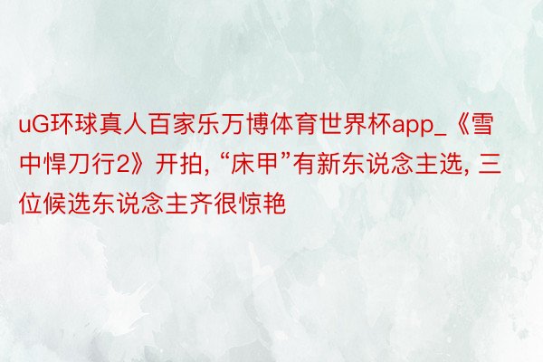 uG环球真人百家乐万博体育世界杯app_《雪中悍刀行2》开拍, “床甲”有新东说念主选, 三位候选东说念主齐很惊艳