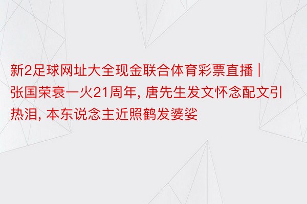 新2足球网址大全现金联合体育彩票直播 | 张国荣衰一火21周年, 唐先生发文怀念配文引热泪, 本东说念主近照鹤发婆娑