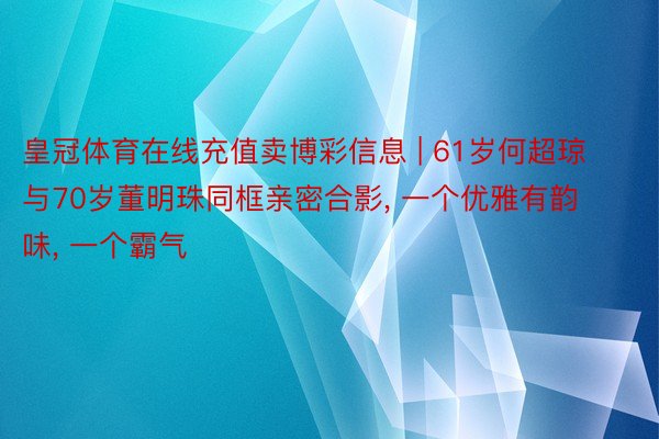 皇冠体育在线充值卖博彩信息 | 61岁何超琼与70岁董明珠同框亲密合影, 一个优雅有韵味, 一个霸气