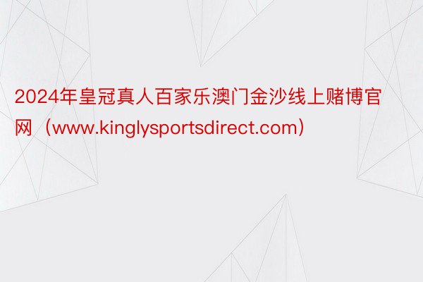 2024年皇冠真人百家乐澳门金沙线上赌博官网（www.kinglysportsdirect.com）