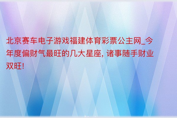 北京赛车电子游戏福建体育彩票公主网_今年度偏财气最旺的几大星座, 诸事随手财业双旺!