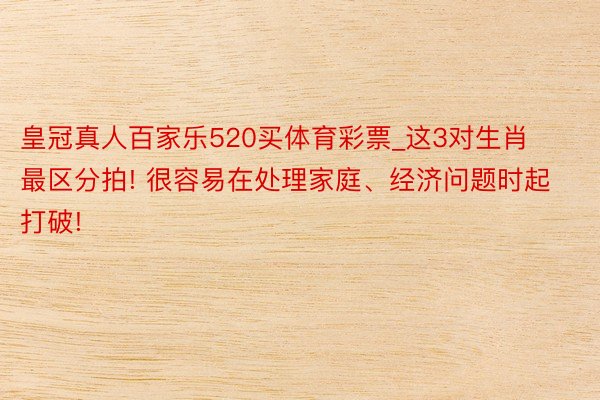 皇冠真人百家乐520买体育彩票_这3对生肖最区分拍! 很容易在处理家庭、经济问题时起打破!