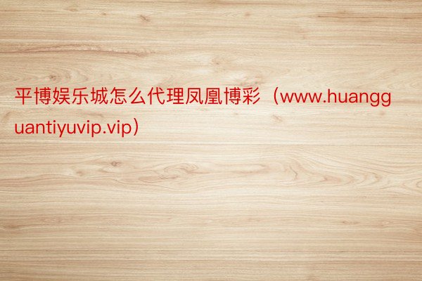 平博娱乐城怎么代理凤凰博彩（www.huangguantiyuvip.vip）