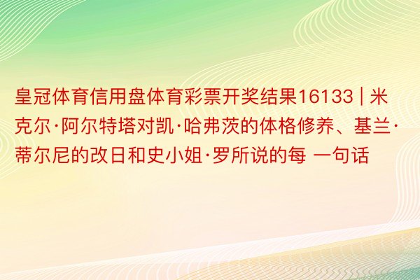 皇冠体育信用盘体育彩票开奖结果16133 | 米克尔·阿尔特塔对凯·哈弗茨的体格修养、基兰·蒂尔尼的改日和史小姐·罗所说的每 一句话