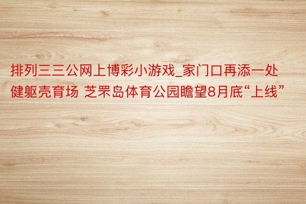 排列三三公网上博彩小游戏_家门口再添一处健躯壳育场 芝罘岛体育公园瞻望8月底“上线”