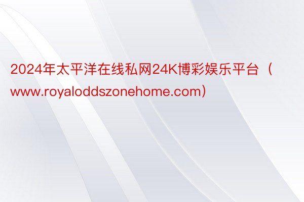 2024年太平洋在线私网24K博彩娱乐平台（www.royaloddszonehome.com）