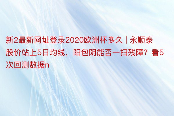 新2最新网址登录2020欧洲杯多久 | 永顺泰股价站上5日均线，阳包阴能否一扫残障？看5次回测数据n