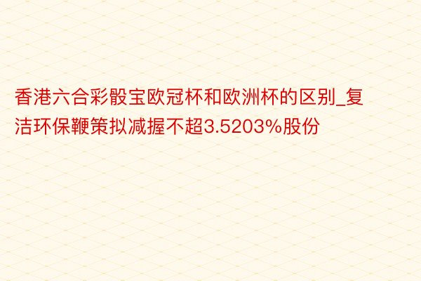 香港六合彩骰宝欧冠杯和欧洲杯的区别_复洁环保鞭策拟减握不超3.5203%股份