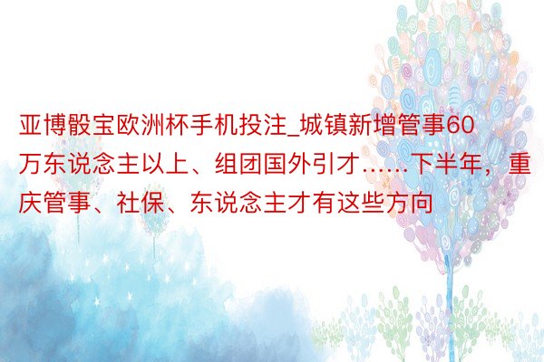 亚博骰宝欧洲杯手机投注_城镇新增管事60万东说念主以上、组团国外引才……下半年，重庆管事、社保、东说念主才有这些方向