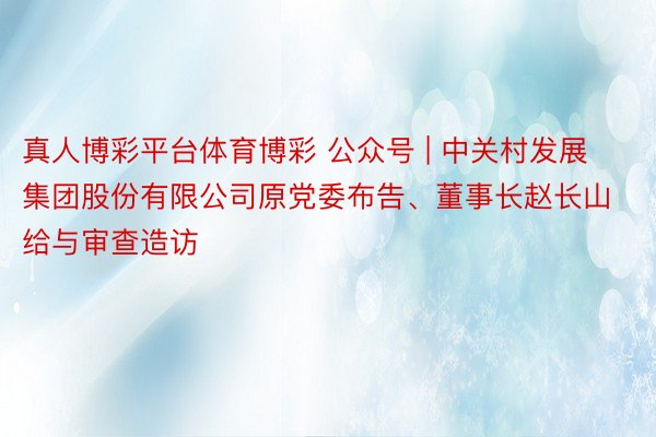 真人博彩平台体育博彩 公众号 | 中关村发展集团股份有限公司原党委布告、董事长赵长山给与审查造访