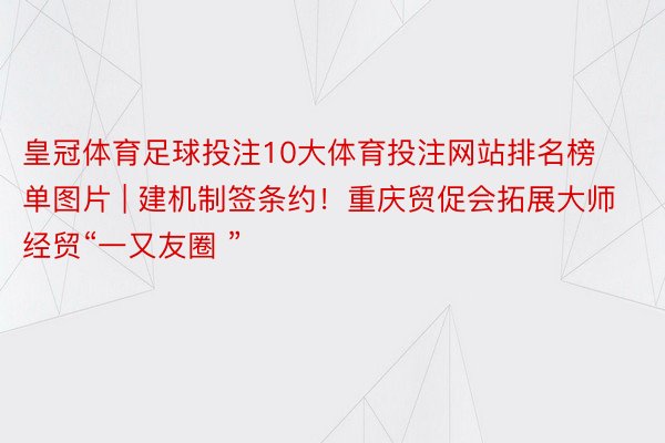 皇冠体育足球投注10大体育投注网站排名榜单图片 | 建机制签条约！重庆贸促会拓展大师经贸“一又友圈 ”