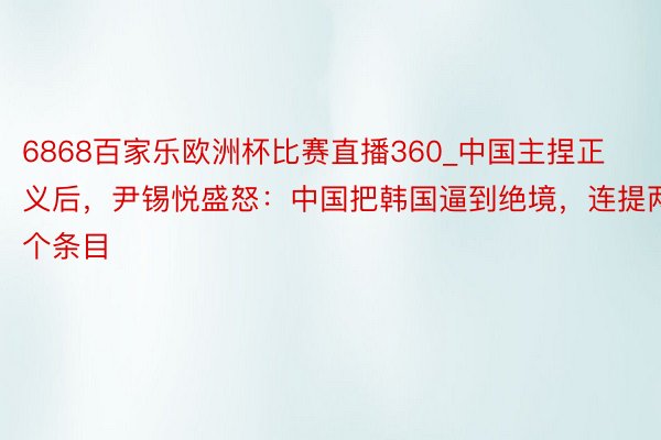 6868百家乐欧洲杯比赛直播360_中国主捏正义后，尹锡悦盛怒：中国把韩国逼到绝境，连提两个条目