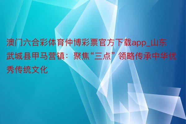 澳门六合彩体育仲博彩票官方下载app_山东武城县甲马营镇：聚焦“三点” 领略传承中华优秀传统文化