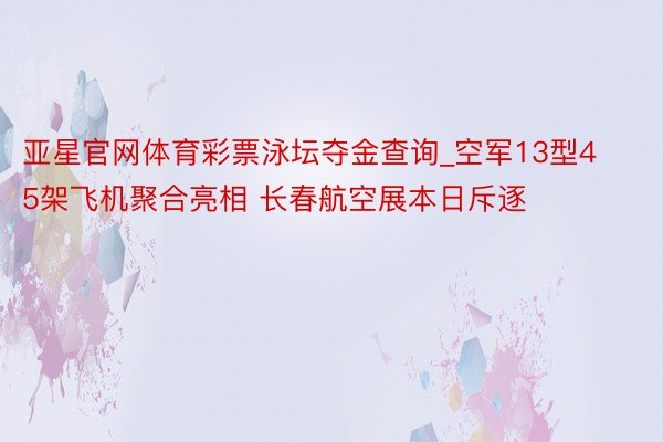 亚星官网体育彩票泳坛夺金查询_空军13型45架飞机聚合亮相 长春航空展本日斥逐