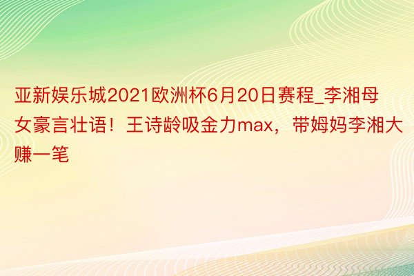 亚新娱乐城2021欧洲杯6月20日赛程_李湘母女豪言壮语！王诗龄吸金力max，带姆妈李湘大赚一笔