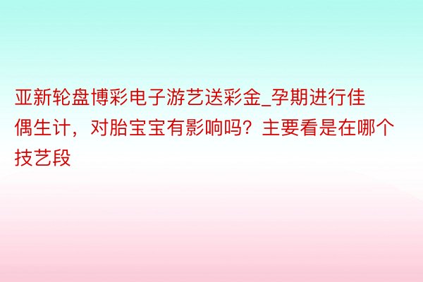 亚新轮盘博彩电子游艺送彩金_孕期进行佳偶生计，对胎宝宝有影响吗？主要看是在哪个技艺段