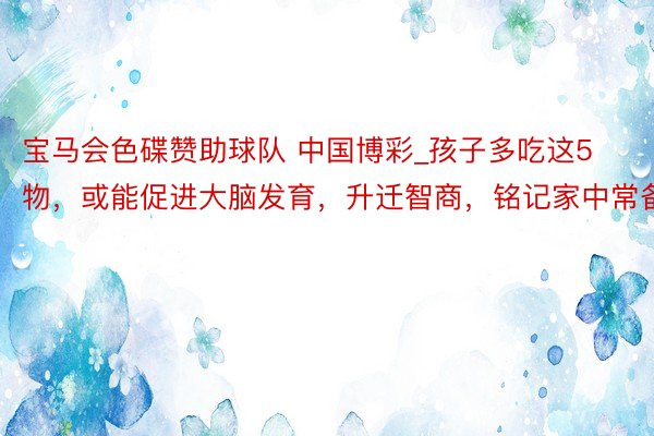 宝马会色碟赞助球队 中国博彩_孩子多吃这5物，或能促进大脑发育，升迁智商，铭记家中常备